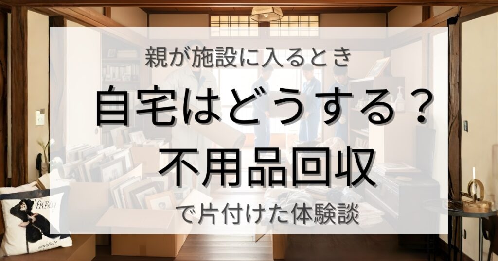 親が施設に入るとき自宅はどうする？ 不用品回収で片付けた体験談
